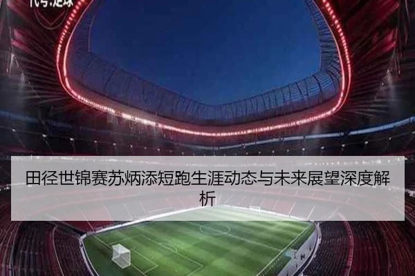 田径世锦赛苏炳添短跑生涯动态与未来展望深度解析